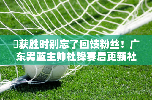 ️获胜时别忘了回馈粉丝！广东男篮主帅杜锋赛后更新社交媒体与球迷分享照片